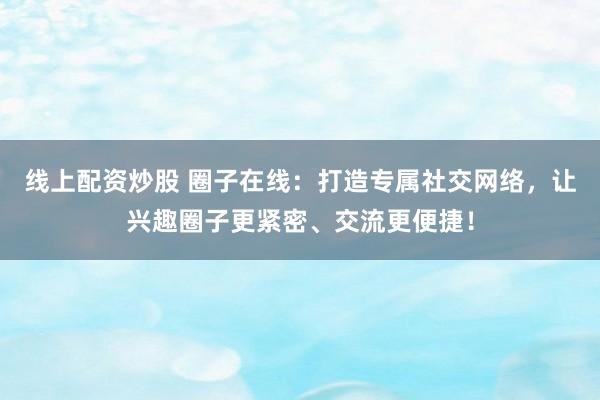 线上配资炒股 圈子在线：打造专属社交网络，让兴趣圈子更紧密、交流更便捷！