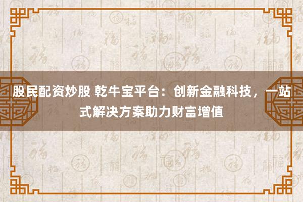 股民配资炒股 乾牛宝平台：创新金融科技，一站式解决方案助力财富增值
