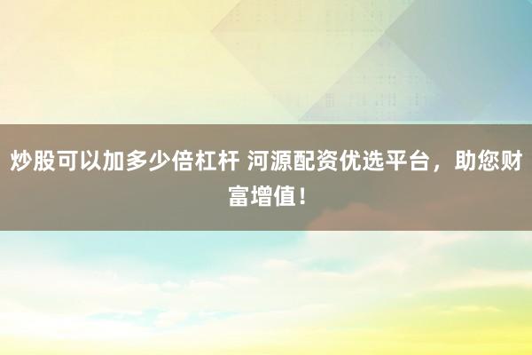炒股可以加多少倍杠杆 河源配资优选平台，助您财富增值！