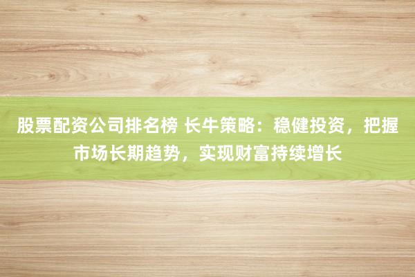 股票配资公司排名榜 长牛策略：稳健投资，把握市场长期趋势，实现财富持续增长