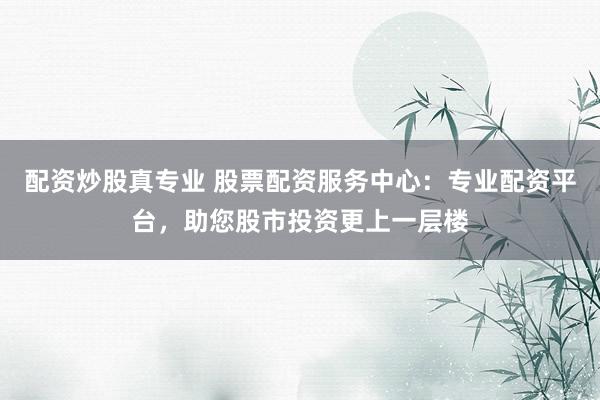 配资炒股真专业 股票配资服务中心：专业配资平台，助您股市投资更上一层楼