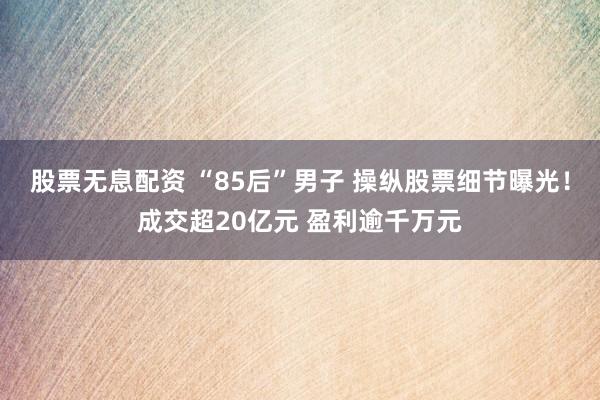 股票无息配资 “85后”男子 操纵股票细节曝光！成交超20亿元 盈利逾千万元
