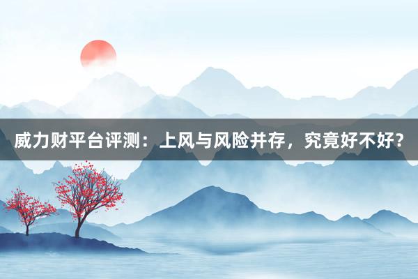 威力财平台评测：上风与风险并存，究竟好不好？