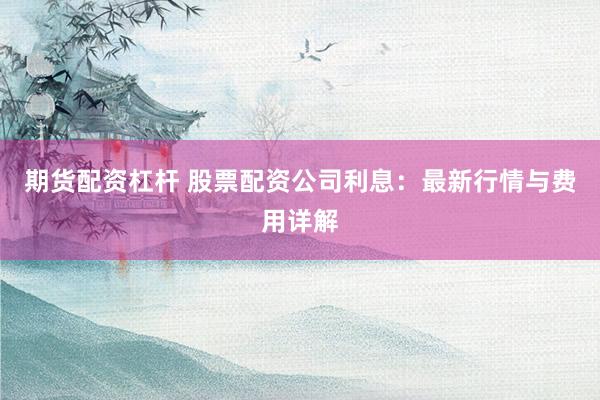 期货配资杠杆 股票配资公司利息：最新行情与费用详解