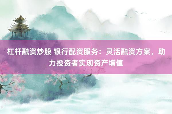 杠杆融资炒股 银行配资服务：灵活融资方案，助力投资者实现资产增值