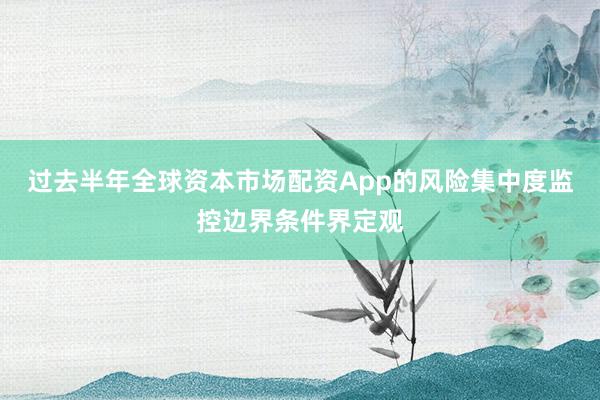 过去半年全球资本市场配资App的风险集中度监控边界条件界定观