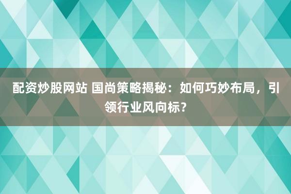 配资炒股网站 国尚策略揭秘：如何巧妙布局，引领行业风向标？