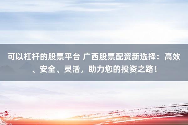 可以杠杆的股票平台 广西股票配资新选择：高效、安全、灵活，助力您的投资之路！