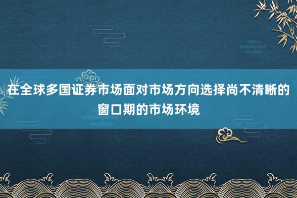在全球多国证券市场面对市场方向选择尚不清晰的窗口期的市场环境