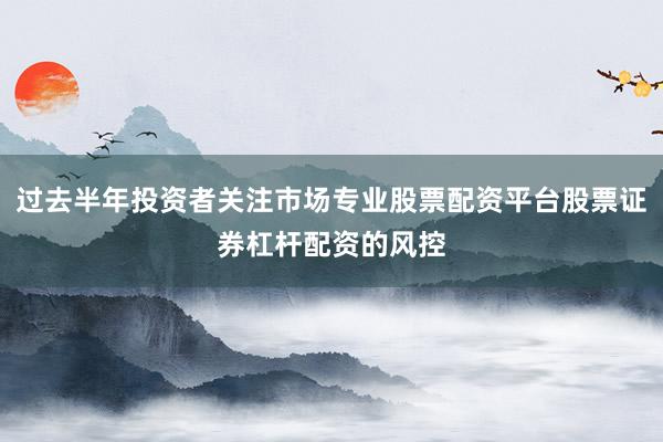 过去半年投资者关注市场专业股票配资平台股票证券杠杆配资的风控