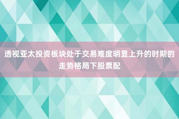 透视亚太投资板块处于交易难度明显上升的时期的走势格局下股票配