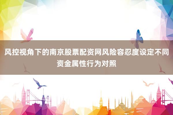 风控视角下的南京股票配资网风险容忍度设定不同资金属性行为对照