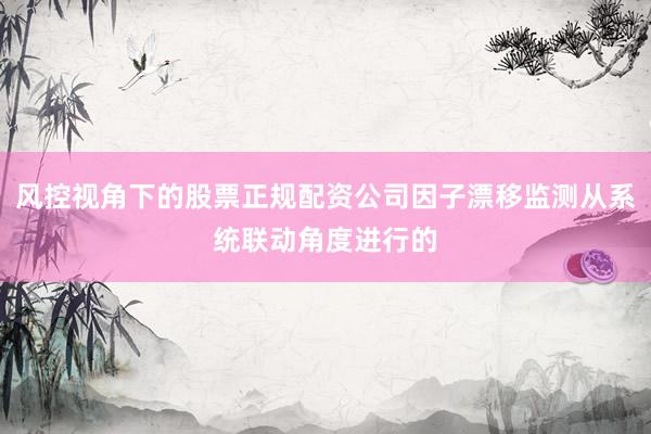 风控视角下的股票正规配资公司因子漂移监测从系统联动角度进行的
