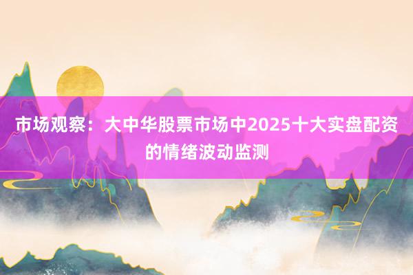市场观察：大中华股票市场中2025十大实盘配资的情绪波动监测