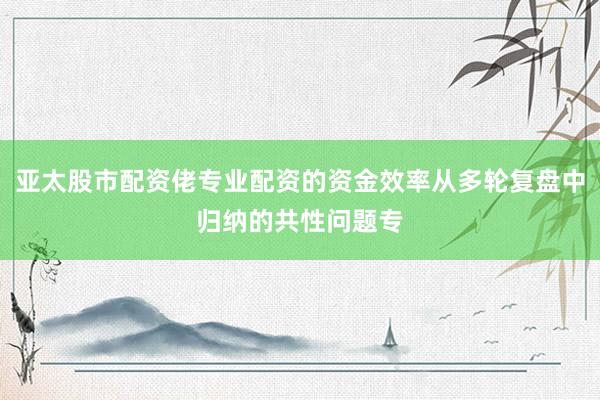 亚太股市配资佬专业配资的资金效率从多轮复盘中归纳的共性问题专