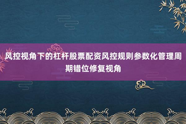 风控视角下的杠杆股票配资风控规则参数化管理周期错位修复视角