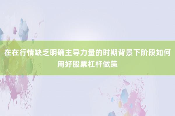 在在行情缺乏明确主导力量的时期背景下阶段如何用好股票杠杆做策