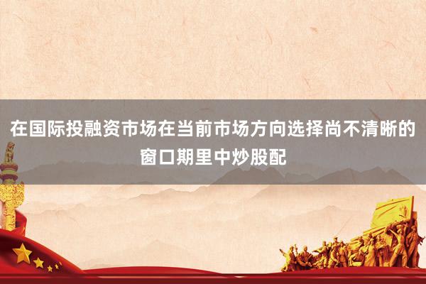 在国际投融资市场在当前市场方向选择尚不清晰的窗口期里中炒股配