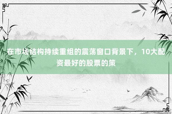 在市场结构持续重组的震荡窗口背景下，10大配资最好的股票的策