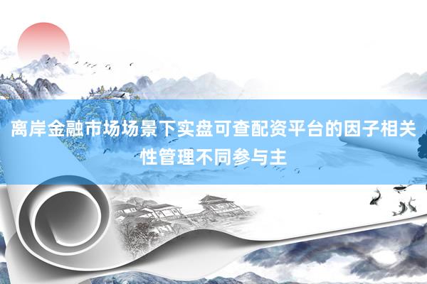 离岸金融市场场景下实盘可查配资平台的因子相关性管理不同参与主