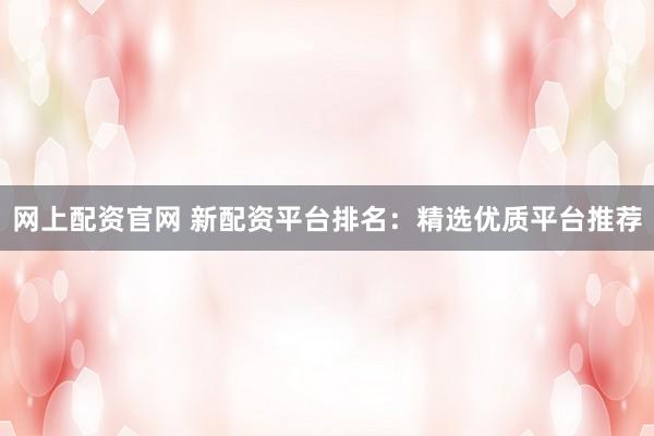 网上配资官网 新配资平台排名：精选优质平台推荐
