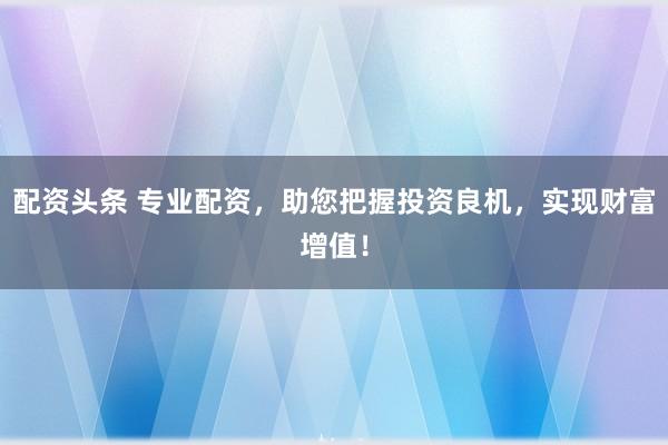 配资头条 专业配资，助您把握投资良机，实现财富增值！