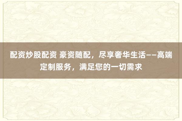 配资炒股配资 豪资随配，尽享奢华生活——高端定制服务，满足您的一切需求
