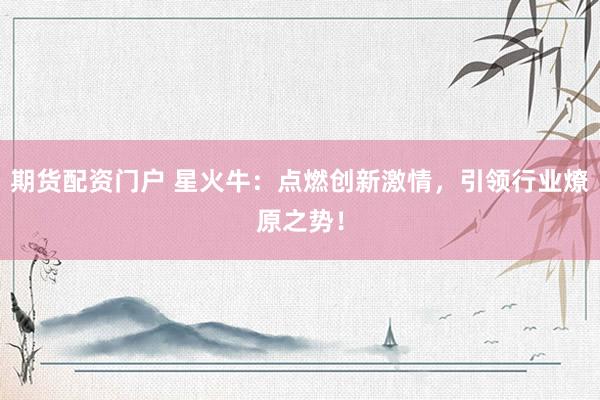 期货配资门户 星火牛：点燃创新激情，引领行业燎原之势！