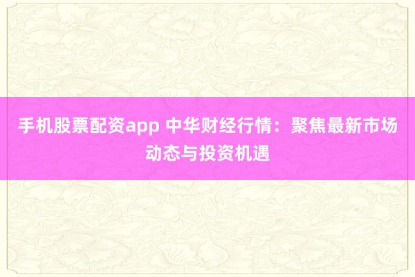 手机股票配资app 中华财经行情：聚焦最新市场动态与投资机遇