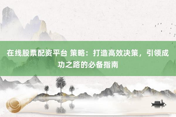 在线股票配资平台 策略：打造高效决策，引领成功之路的必备指南