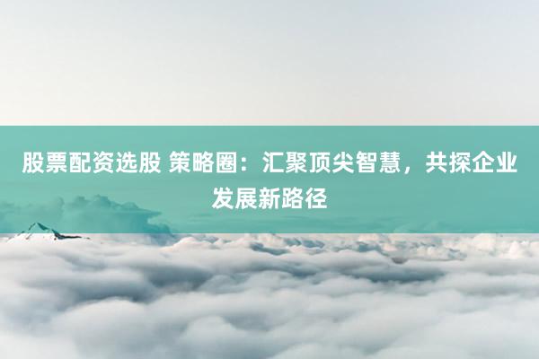 股票配资选股 策略圈：汇聚顶尖智慧，共探企业发展新路径