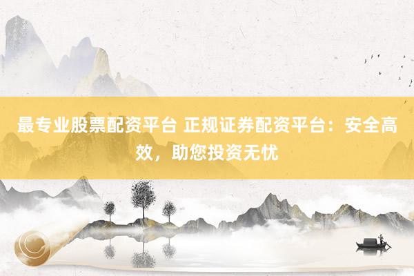 最专业股票配资平台 正规证券配资平台：安全高效，助您投资无忧