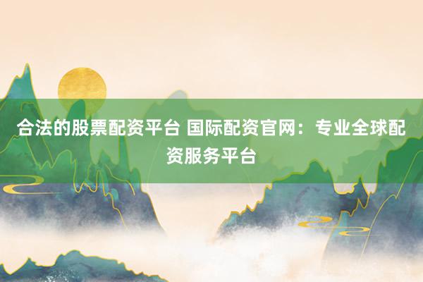 合法的股票配资平台 国际配资官网：专业全球配资服务平台