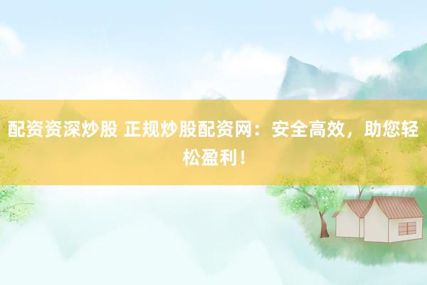 配资资深炒股 正规炒股配资网：安全高效，助您轻松盈利！