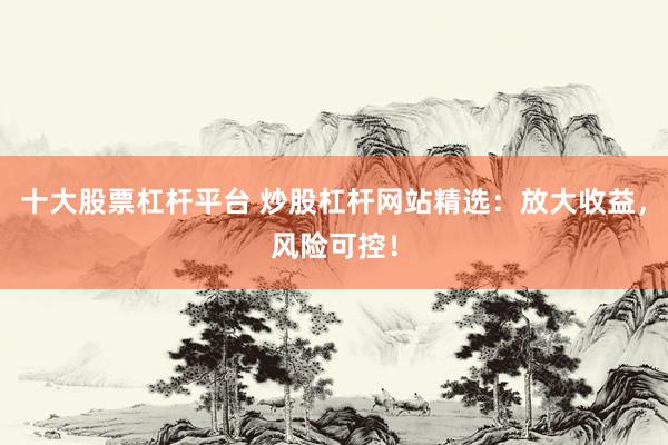 十大股票杠杆平台 炒股杠杆网站精选：放大收益，风险可控！