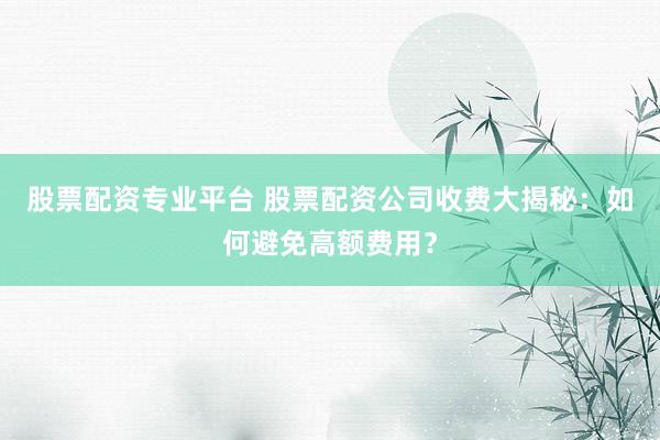 股票配资专业平台 股票配资公司收费大揭秘：如何避免高额费用？