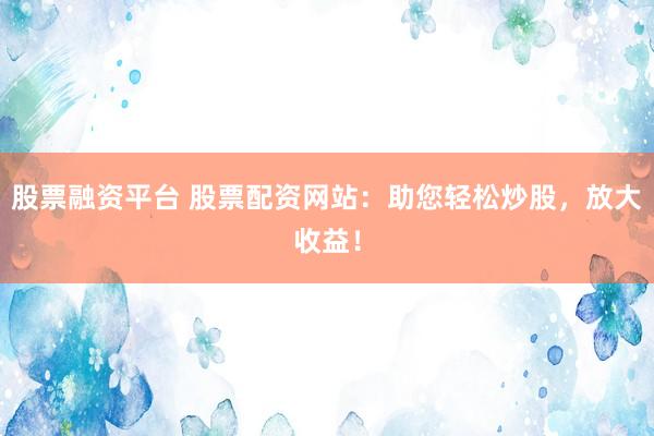 股票融资平台 股票配资网站：助您轻松炒股，放大收益！