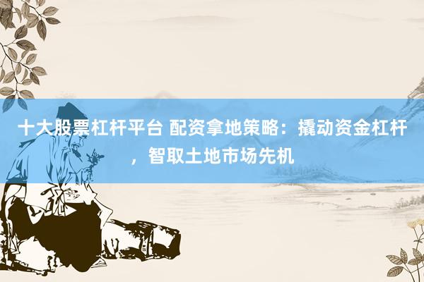 十大股票杠杆平台 配资拿地策略：撬动资金杠杆，智取土地市场先机