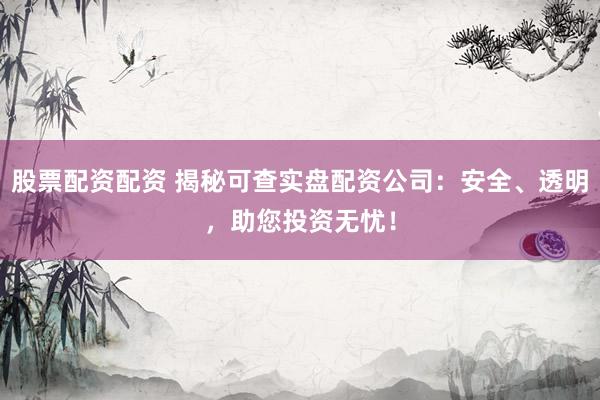 股票配资配资 揭秘可查实盘配资公司：安全、透明，助您投资无忧！