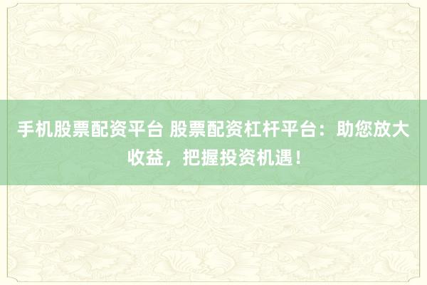 手机股票配资平台 股票配资杠杆平台：助您放大收益，把握投资机遇！