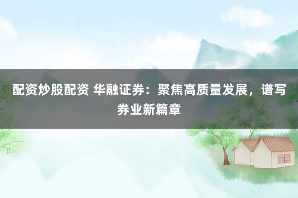 配资炒股配资 华融证券：聚焦高质量发展，谱写券业新篇章