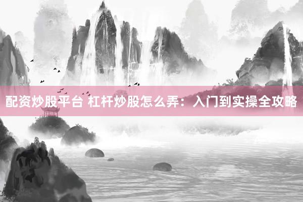 配资炒股平台 杠杆炒股怎么弄：入门到实操全攻略