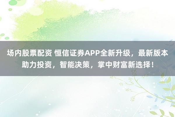 场内股票配资 恒信证券APP全新升级，最新版本助力投资，智能决策，掌中财富新选择！