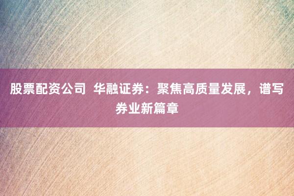 股票配资公司  华融证券：聚焦高质量发展，谱写券业新篇章