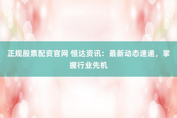 正规股票配资官网 恒达资讯：最新动态速递，掌握行业先机