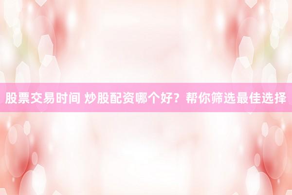 股票交易时间 炒股配资哪个好？帮你筛选最佳选择