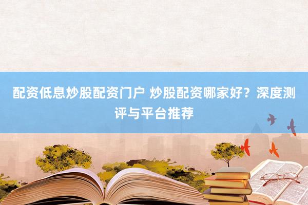 配资低息炒股配资门户 炒股配资哪家好？深度测评与平台推荐