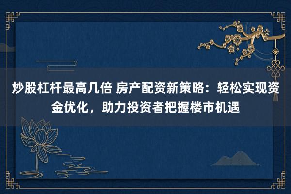 炒股杠杆最高几倍 房产配资新策略：轻松实现资金优化，助力投资者把握楼市机遇