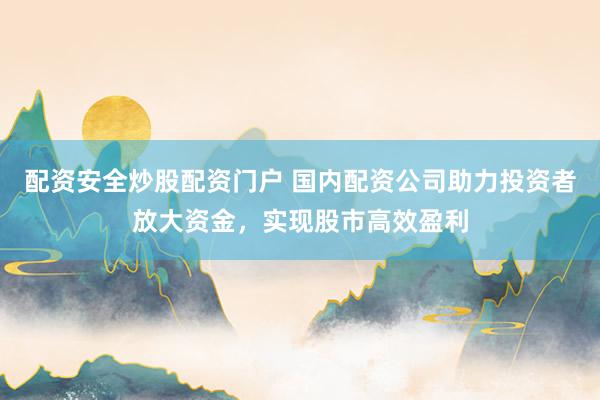 配资安全炒股配资门户 国内配资公司助力投资者放大资金，实现股市高效盈利