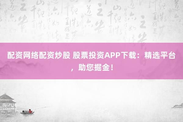 配资网络配资炒股 股票投资APP下载：精选平台，助您掘金！